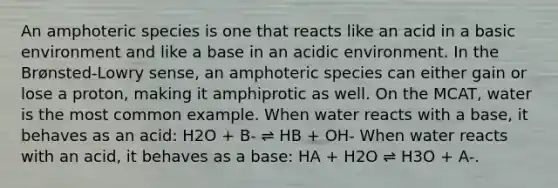 An amphoteric species is one that reacts like an acid in a basic environment and like a base in an acidic environment. In the Brønsted-Lowry sense, an amphoteric species can either gain or lose a proton, making it amphiprotic as well. On the MCAT, water is the most common example. When water reacts with a base, it behaves as an acid: H2O + B- ⇌ HB + OH- When water reacts with an acid, it behaves as a base: HA + H2O ⇌ H3O + A-.