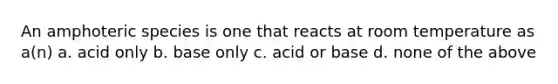 An amphoteric species is one that reacts at room temperature as a(n) a. acid only b. base only c. acid or base d. none of the above