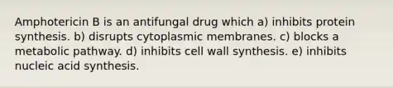 Amphotericin B is an antifungal drug which a) inhibits protein synthesis. b) disrupts cytoplasmic membranes. c) blocks a metabolic pathway. d) inhibits cell wall synthesis. e) inhibits nucleic acid synthesis.