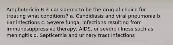 Amphotericin B is considered to be the drug of choice for treating what conditions? a. Candidiasis and viral pneumonia b. Ear infections c. Severe fungal infections resulting from immunosuppressive therapy, AIDS, or severe illness such as meningitis d. Septicemia and urinary tract infections