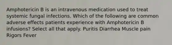 Amphotericin B is an intravenous medication used to treat systemic fungal infections. Which of the following are common adverse effects patients experience with Amphotericin B infusions? Select all that apply. Puritis Diarrhea Muscle pain Rigors Fever