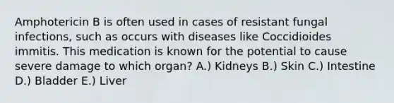 Amphotericin B is often used in cases of resistant fungal infections, such as occurs with diseases like Coccidioides immitis. This medication is known for the potential to cause severe damage to which organ? A.) Kidneys B.) Skin C.) Intestine D.) Bladder E.) Liver