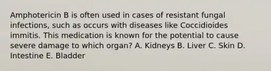 Amphotericin B is often used in cases of resistant fungal infections, such as occurs with diseases like Coccidioides immitis. This medication is known for the potential to cause severe damage to which organ? A. Kidneys B. Liver C. Skin D. Intestine E. Bladder