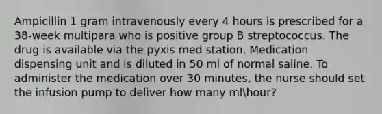 Ampicillin 1 gram intravenously every 4 hours is prescribed for a 38-week multipara who is positive group B streptococcus. The drug is available via the pyxis med station. Medication dispensing unit and is diluted in 50 ml of normal saline. To administer the medication over 30 minutes, the nurse should set the infusion pump to deliver how many mlhour?