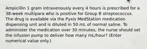 Ampicillin 1 gram intravenously every 4 hours is prescribed for a 38-week multipara who is positive for Group B streptococcus. The drug is available via the Pyxis MedStation medication dispensing unit and is diluted in 50 mL of normal saline. To administer the medication over 30 minutes, the nurse should set the infusion pump to deliver how many mL/hour? (Enter numerical value only.)