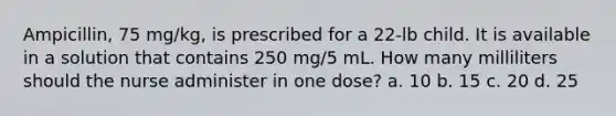 Ampicillin, 75 mg/kg, is prescribed for a 22-lb child. It is available in a solution that contains 250 mg/5 mL. How many milliliters should the nurse administer in one dose? a. 10 b. 15 c. 20 d. 25