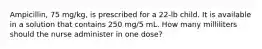 Ampicillin, 75 mg/kg, is prescribed for a 22-lb child. It is available in a solution that contains 250 mg/5 mL. How many milliliters should the nurse administer in one dose?