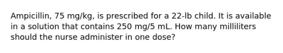 Ampicillin, 75 mg/kg, is prescribed for a 22-lb child. It is available in a solution that contains 250 mg/5 mL. How many milliliters should the nurse administer in one dose?