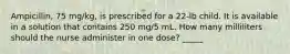 Ampicillin, 75 mg/kg, is prescribed for a 22-lb child. It is available in a solution that contains 250 mg/5 mL. How many milliliters should the nurse administer in one dose? _____