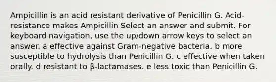 Ampicillin is an acid resistant derivative of Penicillin G. Acid-resistance makes Ampicillin Select an answer and submit. For keyboard navigation, use the up/down arrow keys to select an answer. a effective against Gram-negative bacteria. b more susceptible to hydrolysis than Penicillin G. c effective when taken orally. d resistant to β-lactamases. e less toxic than Penicillin G.