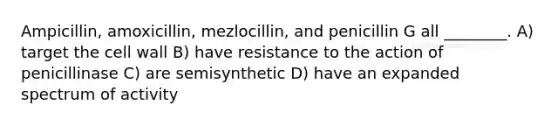 Ampicillin, amoxicillin, mezlocillin, and penicillin G all ________. A) target the cell wall B) have resistance to the action of penicillinase C) are semisynthetic D) have an expanded spectrum of activity