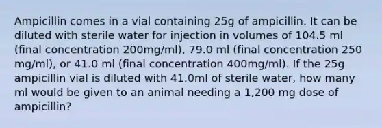 Ampicillin comes in a vial containing 25g of ampicillin. It can be diluted with sterile water for injection in volumes of 104.5 ml (final concentration 200mg/ml), 79.0 ml (final concentration 250 mg/ml), or 41.0 ml (final concentration 400mg/ml). If the 25g ampicillin vial is diluted with 41.0ml of sterile water, how many ml would be given to an animal needing a 1,200 mg dose of ampicillin?