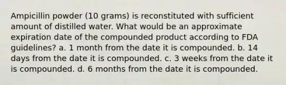 Ampicillin powder (10 grams) is reconstituted with sufficient amount of distilled water. What would be an approximate expiration date of the compounded product according to FDA guidelines? a. 1 month from the date it is compounded. b. 14 days from the date it is compounded. c. 3 weeks from the date it is compounded. d. 6 months from the date it is compounded.