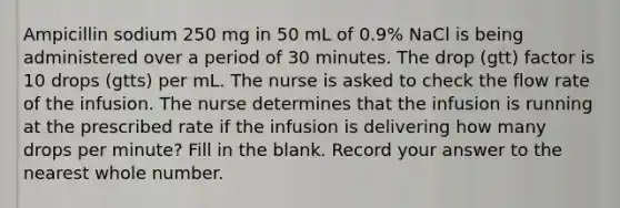 Ampicillin sodium 250 mg in 50 mL of 0.9% NaCl is being administered over a period of 30 minutes. The drop (gtt) factor is 10 drops (gtts) per mL. The nurse is asked to check the flow rate of the infusion. The nurse determines that the infusion is running at the prescribed rate if the infusion is delivering how many drops per minute? Fill in the blank. Record your answer to the nearest whole number.