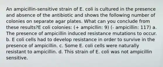 An ampicillin-sensitive strain of E. coli is cultured in the presence and absence of the antibiotic and shows the following number of colonies on separate agar plates. What can you conclude from these results?E coli colonies: (+ ampicllin: 9) (- ampicillin: 117) a. The presence of ampicillin induced resistance mutations to occur. b. E coli cells had to develop resistance in order to survive in the presence of ampicillin. c. Some E. coli cells were naturally resistant to ampicillin. d. This strain of E. coli was not ampicillin sensitive.