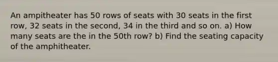 An ampitheater has 50 rows of seats with 30 seats in the first row, 32 seats in the second, 34 in the third and so on. a) How many seats are the in the 50th row? b) Find the seating capacity of the amphitheater.