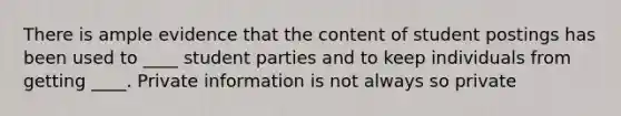 There is ample evidence that the content of student postings has been used to ____ student parties and to keep individuals from getting ____. Private information is not always so private