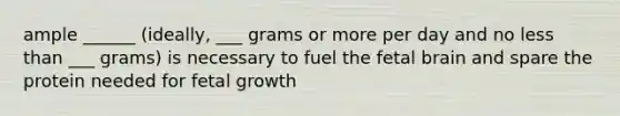 ample ______ (ideally, ___ grams or more per day and no less than ___ grams) is necessary to fuel the fetal brain and spare the protein needed for fetal growth