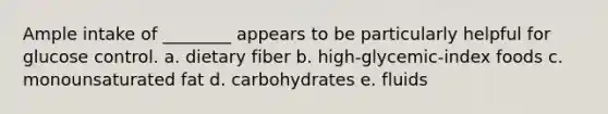 Ample intake of ________ appears to be particularly helpful for glucose control. a. dietary fiber b. high-glycemic-index foods c. monounsaturated fat d. carbohydrates e. fluids