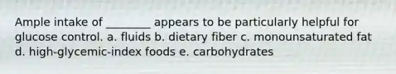 Ample intake of ________ appears to be particularly helpful for glucose control. a. fluids b. dietary fiber c. monounsaturated fat d. high-glycemic-index foods e. carbohydrates