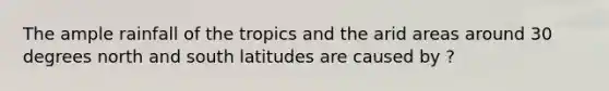 The ample rainfall of the tropics and the arid areas around 30 degrees north and south latitudes are caused by ?