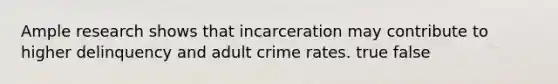 Ample research shows that incarceration may contribute to higher delinquency and adult crime rates. true false