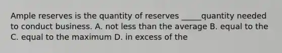 Ample reserves is the quantity of reserves _____quantity needed to conduct business. A. not <a href='https://www.questionai.com/knowledge/k7BtlYpAMX-less-than' class='anchor-knowledge'>less than</a> the average B. equal to the C. equal to the maximum D. in excess of the