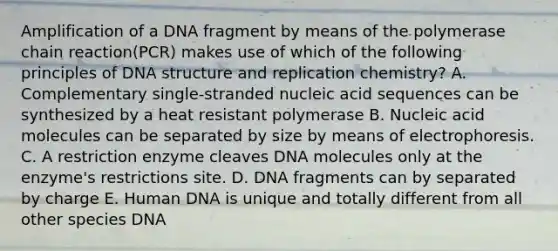 Amplification of a DNA fragment by means of the polymerase chain reaction(PCR) makes use of which of the following principles of DNA structure and replication chemistry? A. Complementary single-stranded nucleic acid sequences can be synthesized by a heat resistant polymerase B. Nucleic acid molecules can be separated by size by means of electrophoresis. C. A restriction enzyme cleaves DNA molecules only at the enzyme's restrictions site. D. DNA fragments can by separated by charge E. Human DNA is unique and totally different from all other species DNA