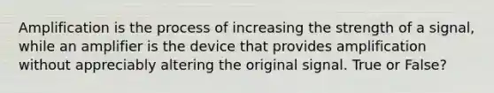 Amplification is the process of increasing the strength of a signal, while an amplifier is the device that provides amplification without appreciably altering the original signal. True or False?