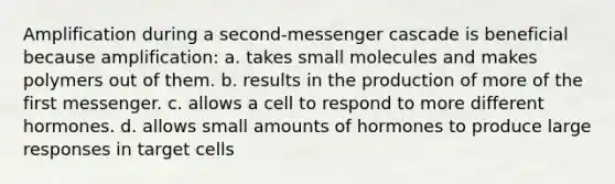 Amplification during a second-messenger cascade is beneficial because amplification: a. takes small molecules and makes polymers out of them. b. results in the production of more of the first messenger. c. allows a cell to respond to more different hormones. d. allows small amounts of hormones to produce large responses in target cells