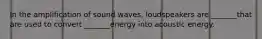 In the amplification of sound waves, loudspeakers are _______that are used to convert _______energy into acoustic energy.