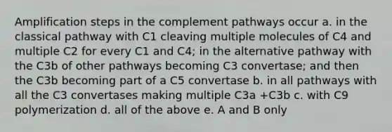 Amplification steps in the complement pathways occur a. in the classical pathway with C1 cleaving multiple molecules of C4 and multiple C2 for every C1 and C4; in the alternative pathway with the C3b of other pathways becoming C3 convertase; and then the C3b becoming part of a C5 convertase b. in all pathways with all the C3 convertases making multiple C3a +C3b c. with C9 polymerization d. all of the above e. A and B only