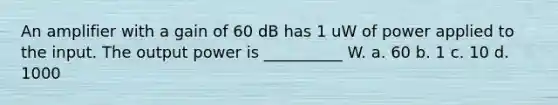 An amplifier with a gain of 60 dB has 1 uW of power applied to the input. The output power is __________ W. a. 60 b. 1 c. 10 d. 1000