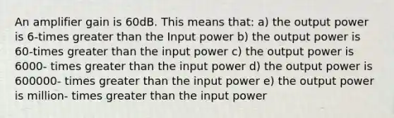 An amplifier gain is 60dB. This means that: a) the output power is 6-times greater than the Input power b) the output power is 60-times greater than the input power c) the output power is 6000- times greater than the input power d) the output power is 600000- times greater than the input power e) the output power is million- times greater than the input power