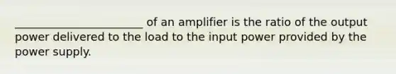 _______________________ of an amplifier is the ratio of the output power delivered to the load to the input power provided by the power supply.