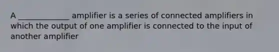 A _____________ amplifier is a series of connected amplifiers in which the output of one amplifier is connected to the input of another amplifier