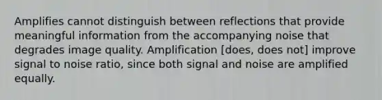 Amplifies cannot distinguish between reflections that provide meaningful information from the accompanying noise that degrades image quality. Amplification [does, does not] improve signal to noise ratio, since both signal and noise are amplified equally.