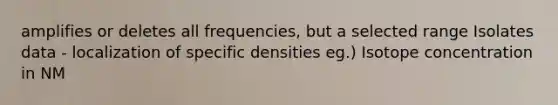 amplifies or deletes all frequencies, but a selected range Isolates data - localization of specific densities eg.) Isotope concentration in NM