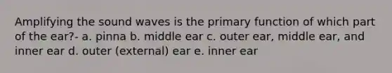 Amplifying the sound waves is the primary function of which part of the ear?- a. pinna b. middle ear c. outer ear, middle ear, and inner ear d. outer (external) ear e. inner ear