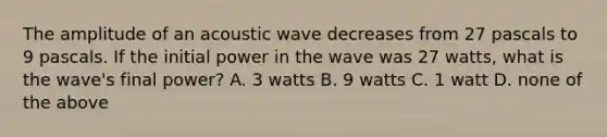 The amplitude of an acoustic wave decreases from 27 pascals to 9 pascals. If the initial power in the wave was 27 watts, what is the wave's final power? A. 3 watts B. 9 watts C. 1 watt D. none of the above