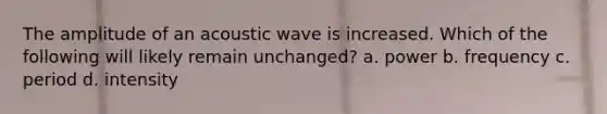 The amplitude of an acoustic wave is increased. Which of the following will likely remain unchanged? a. power b. frequency c. period d. intensity