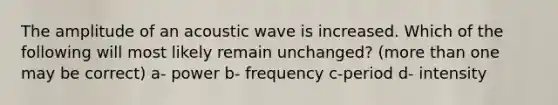 The amplitude of an acoustic wave is increased. Which of the following will most likely remain unchanged? (<a href='https://www.questionai.com/knowledge/keWHlEPx42-more-than' class='anchor-knowledge'>more than</a> one may be correct) a- power b- frequency c-period d- intensity