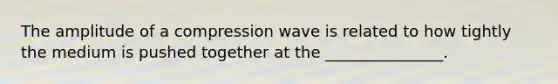 The amplitude of a compression wave is related to how tightly the medium is pushed together at the _______________.