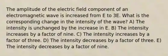 The amplitude of the electric field component of an electromagnetic wave is increased from E to 3E. What is the corresponding change in the intensity of the wave? A) The intensity is unchanged by the increase in E. B) The intensity increases by a factor of nine. C) The intensity increases by a factor of three. D) The intensity decreases by a factor of three. E) The intensity decreases by a factor of nine.