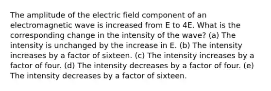 The amplitude of the electric field component of an electromagnetic wave is increased from E to 4E. What is the corresponding change in the intensity of the wave? (a) The intensity is unchanged by the increase in E. (b) The intensity increases by a factor of sixteen. (c) The intensity increases by a factor of four. (d) The intensity decreases by a factor of four. (e) The intensity decreases by a factor of sixteen.