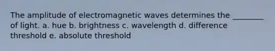 The amplitude of electromagnetic waves determines the ________ of light. a. hue b. brightness c. wavelength d. difference threshold e. absolute threshold