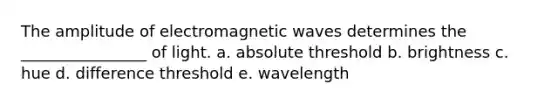 The amplitude of electromagnetic waves determines the ________________ of light. a. absolute threshold b. brightness c. hue d. difference threshold e. wavelength