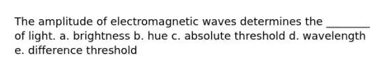 The amplitude of electromagnetic waves determines the ________ of light. a. brightness b. hue c. absolute threshold d. wavelength e. difference threshold