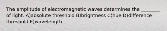 The amplitude of electromagnetic waves determines the ________ of light. A)absolute threshold B)brightness C)hue D)difference threshold E)wavelength