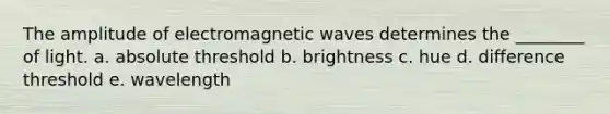 The amplitude of <a href='https://www.questionai.com/knowledge/kiiFJagTMs-electromagnetic-waves' class='anchor-knowledge'>electromagnetic waves</a> determines the ________ of light. a. absolute threshold b. brightness c. hue d. difference threshold e. wavelength